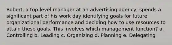 Robert, a top-level manager at an advertising agency, spends a significant part of his work day identifying goals for future organizational performance and deciding how to use resources to attain these goals. This involves which management function? a. Controlling b. Leading c. Organizing d. Planning e. Delegating