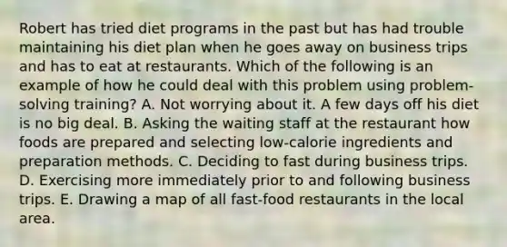 Robert has tried diet programs in the past but has had trouble maintaining his diet plan when he goes away on business trips and has to eat at restaurants. Which of the following is an example of how he could deal with this problem using problem-solving training? A. Not worrying about it. A few days off his diet is no big deal. B. Asking the waiting staff at the restaurant how foods are prepared and selecting low-calorie ingredients and preparation methods. C. Deciding to fast during business trips. D. Exercising more immediately prior to and following business trips. E. Drawing a map of all fast-food restaurants in the local area.