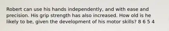 Robert can use his hands independently, and with ease and precision. His grip strength has also increased. How old is he likely to be, given the development of his motor skills? 8 6 5 4