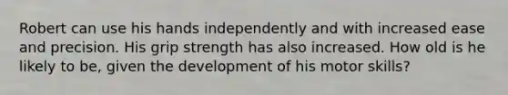 Robert can use his hands independently and with increased ease and precision. His grip strength has also increased. How old is he likely to be, given the development of his motor skills?