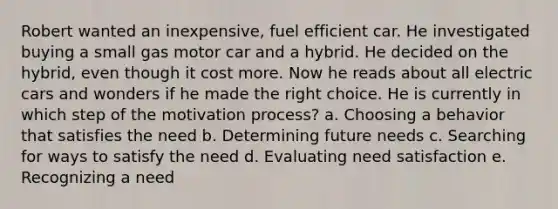 Robert wanted an inexpensive, fuel efficient car. He investigated buying a small gas motor car and a hybrid. He decided on the hybrid, even though it cost more. Now he reads about all electric cars and wonders if he made the right choice. He is currently in which step of the motivation process? a. Choosing a behavior that satisfies the need b. Determining future needs c. Searching for ways to satisfy the need d. Evaluating need satisfaction e. Recognizing a need