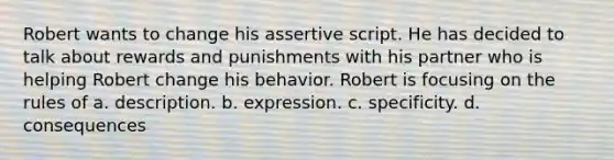 Robert wants to change his assertive script. He has decided to talk about rewards and punishments with his partner who is helping Robert change his behavior. Robert is focusing on the rules of a. description. b. expression. c. specificity. d. consequences