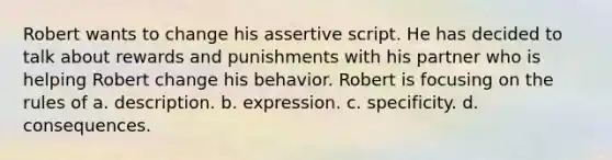 Robert wants to change his assertive script. He has decided to talk about rewards and punishments with his partner who is helping Robert change his behavior. Robert is focusing on the rules of a. description. b. expression. c. specificity. d. consequences.