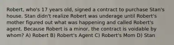 Robert, who's 17 years old, signed a contract to purchase Stan's house. Stan didn't realize Robert was underage until Robert's mother figured out what was happening and called Robert's agent. Because Robert is a minor, the contract is voidable by whom? A) Robert B) Robert's Agent C) Robert's Mom D) Stan