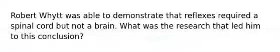 Robert Whytt was able to demonstrate that reflexes required a spinal cord but not a brain. What was the research that led him to this conclusion?