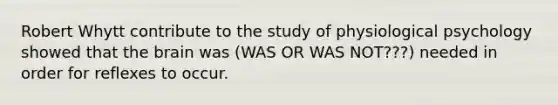 Robert Whytt contribute to the study of physiological psychology showed that the brain was (WAS OR WAS NOT???) needed in order for reflexes to occur.