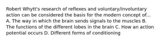 Robert Whytt's research of reflexes and voluntary/involuntary action can be considered the basis for the modern concept of... A. The way in which the brain sends signals to the muscles B. The functions of the different lobes in the brain C. How an action potential occurs D. Different forms of conditioning