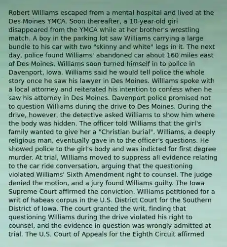 Robert Williams escaped from a mental hospital and lived at the Des Moines YMCA. Soon thereafter, a 10-year-old girl disappeared from the YMCA while at her brother's wrestling match. A boy in the parking lot saw Williams carrying a large bundle to his car with two "skinny and white" legs in it. The next day, police found Williams' abandoned car about 160 miles east of Des Moines. Williams soon turned himself in to police in Davenport, Iowa. Williams said he would tell police the whole story once he saw his lawyer in Des Moines. Williams spoke with a local attorney and reiterated his intention to confess when he saw his attorney in Des Moines. Davenport police promised not to question Williams during the drive to Des Moines. During the drive, however, the detective asked Williams to show him where the body was hidden. The officer told Williams that the girl's family wanted to give her a "Christian burial". Williams, a deeply religious man, eventually gave in to the officer's questions. He showed police to the girl's body and was indicted for first degree murder. At trial, Williams moved to suppress all evidence relating to the car ride conversation, arguing that the questioning violated Williams' Sixth Amendment right to counsel. The judge denied the motion, and a jury found Williams guilty. The Iowa Supreme Court affirmed the conviction. Williams petitioned for a writ of habeas corpus in the U.S. District Court for the Southern District of Iowa. The court granted the writ, finding that questioning Williams during the drive violated his right to counsel, and the evidence in question was wrongly admitted at trial. The U.S. Court of Appeals for the Eighth Circuit affirmed