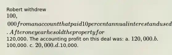 Robert withdrew 100,000 from an account that paid 10 percent annual interest and used the funds to purchase real estate. After one year he sold the property for120,000. The accounting profit on this deal was: a. 120,000. b.100,000. c. 20,000. d.10,000.