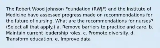 The Robert Wood Johnson Foundation (RWJF) and the Institute of Medicine have assessed progress made on recommendations for the future of nursing. What are the recommendations for nurses? (Select all that apply.) a. Remove barriers to practice and care. b. Maintain current leadership roles. c. Promote diversity. d. Transform education. e. Improve data