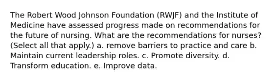 The Robert Wood Johnson Foundation (RWJF) and the Institute of Medicine have assessed progress made on recommendations for the future of nursing. What are the recommendations for nurses? (Select all that apply.) a. remove barriers to practice and care b. Maintain current leadership roles. c. Promote diversity. d. Transform education. e. Improve data.