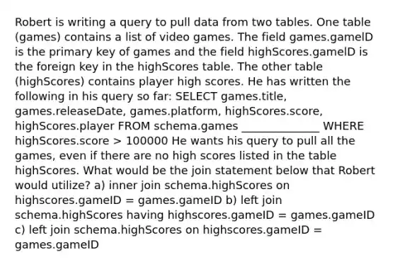 Robert is writing a query to pull data from two tables. One table (games) contains a list of video games. The field games.gamelD is the primary key of games and the field highScores.gamelD is the foreign key in the highScores table. The other table (highScores) contains player high scores. He has written the following in his query so far: SELECT games.title, games.releaseDate, games.platform, highScores.score, highScores.player FROM schema.games ______________ WHERE highScores.score > 100000 He wants his query to pull all the games, even if there are no high scores listed in the table highScores. What would be the join statement below that Robert would utilize? a) inner join schema.highScores on highscores.gameID = games.gameID b) left join schema.highScores having highscores.gameID = games.gameID c) left join schema.highScores on highscores.gameID = games.gameID