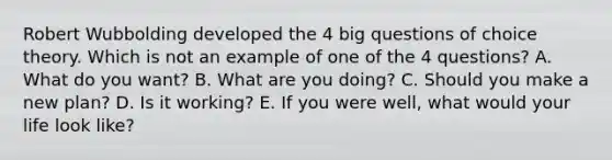 Robert Wubbolding developed the 4 big questions of choice theory. Which is not an example of one of the 4 questions? A. What do you want? B. What are you doing? C. Should you make a new plan? D. Is it working? E. If you were well, what would your life look like?