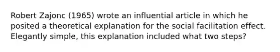 Robert Zajonc (1965) wrote an influential article in which he posited a theoretical explanation for the social facilitation effect. Elegantly simple, this explanation included what two steps?