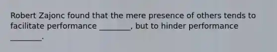 Robert Zajonc found that the mere presence of others tends to facilitate performance ________, but to hinder performance ________.