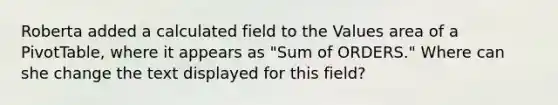 Roberta added a calculated field to the Values area of a PivotTable, where it appears as "Sum of ORDERS." Where can she change the text displayed for this field?