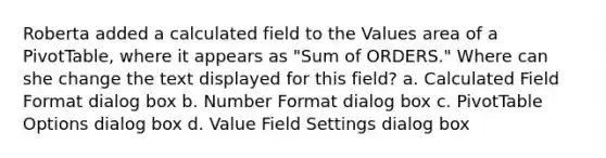 Roberta added a calculated field to the Values area of a PivotTable, where it appears as "Sum of ORDERS." Where can she change the text displayed for this field? a. Calculated Field Format dialog box b. Number Format dialog box c. PivotTable Options dialog box d. Value Field Settings dialog box