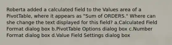 Roberta added a calculated field to the Values area of a PivotTable, where it appears as "Sum of ORDERS." Where can she change the text displayed for this field? a.Calculated Field Format dialog box b.PivotTable Options dialog box c.Number Format dialog box d.Value Field Settings dialog box