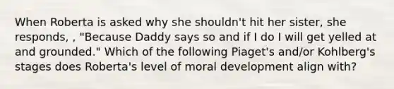 When Roberta is asked why she shouldn't hit her sister, she responds, , "Because Daddy says so and if I do I will get yelled at and grounded." Which of the following Piaget's and/or Kohlberg's stages does Roberta's level of moral development align with?