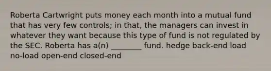 Roberta Cartwright puts money each month into a mutual fund that has very few controls; in that, the managers can invest in whatever they want because this type of fund is not regulated by the SEC. Roberta has a(n) ________ fund. hedge back-end load no-load open-end closed-end