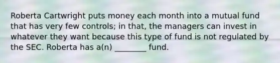 Roberta Cartwright puts money each month into a mutual fund that has very few controls; in that, the managers can invest in whatever they want because this type of fund is not regulated by the SEC. Roberta has a(n) ________ fund.