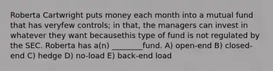 Roberta Cartwright puts money each month into a mutual fund that has veryfew controls; in that, the managers can invest in whatever they want becausethis type of fund is not regulated by the SEC. Roberta has a(n) ________fund. A) open-end B) closed-end C) hedge D) no-load E) back-end load