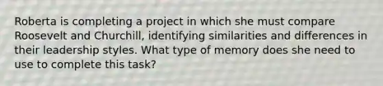 Roberta is completing a project in which she must compare Roosevelt and Churchill, identifying similarities and differences in their leadership styles. What type of memory does she need to use to complete this task?