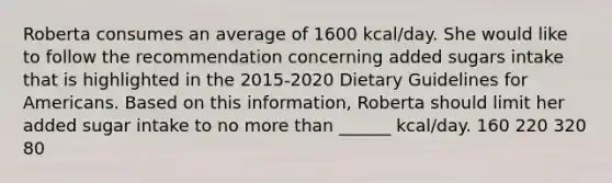 Roberta consumes an average of 1600 kcal/day. She would like to follow the recommendation concerning added sugars intake that is highlighted in the 2015-2020 Dietary Guidelines for Americans. Based on this information, Roberta should limit her added sugar intake to no more than ______ kcal/day. 160 220 320 80