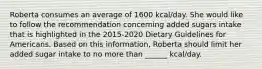 Roberta consumes an average of 1600 kcal/day. She would like to follow the recommendation concerning added sugars intake that is highlighted in the 2015-2020 Dietary Guidelines for Americans. Based on this information, Roberta should limit her added sugar intake to no more than ______ kcal/day.