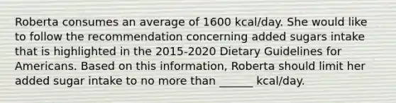 Roberta consumes an average of 1600 kcal/day. She would like to follow the recommendation concerning added sugars intake that is highlighted in the 2015-2020 Dietary Guidelines for Americans. Based on this information, Roberta should limit her added sugar intake to no more than ______ kcal/day.