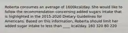 Roberta consumes an average of 1600kcal/day. She would like to follow the recommendation concerning added sugars intake that is highlighted in the 2015-2020 Dietary Guidelines for Americans. Based on this information, Roberta should limit her added sugar intake to less than ____ kcal/day. 160 320 80 220