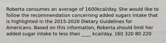 Roberta consumes an average of 1600kcal/day. She would like to follow the recommendation concerning added sugars intake that is highlighted in the 2015-2020 Dietary Guidelines for Americans. Based on this information, Roberta should limit her added sugar intake to less than ____ kcal/day. 160 320 80 220