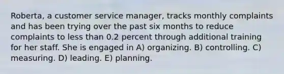 Roberta, a customer service manager, tracks monthly complaints and has been trying over the past six months to reduce complaints to less than 0.2 percent through additional training for her staff. She is engaged in A) organizing. B) controlling. C) measuring. D) leading. E) planning.