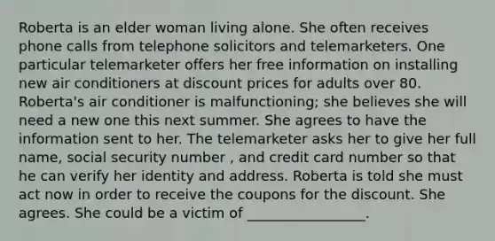 Roberta is an elder woman living alone. She often receives phone calls from telephone solicitors and telemarketers. One particular telemarketer offers her free information on installing new air conditioners at discount prices for adults over 80. Roberta's air conditioner is malfunctioning; she believes she will need a new one this next summer. She agrees to have the information sent to her. The telemarketer asks her to give her full name, social security number , and credit card number so that he can verify her identity and address. Roberta is told she must act now in order to receive the coupons for the discount. She agrees. She could be a victim of _________________.