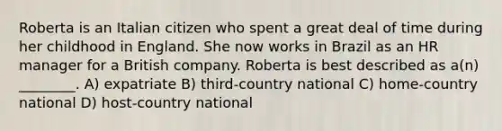 Roberta is an Italian citizen who spent a great deal of time during her childhood in England. She now works in Brazil as an HR manager for a British company. Roberta is best described as a(n) ________. A) expatriate B) third-country national C) home-country national D) host-country national