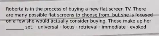 Roberta is in the process of buying a new flat screen TV. There are many possible flat screens to choose from, but she is focused on a few she would actually consider buying. These make up her ________ set. · universal · focus · retrieval · immediate · evoked