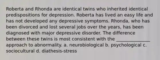 Roberta and Rhonda are identical twins who inherited identical predispositions for depression. Roberta has lived an easy life and has not developed any depressive symptoms. Rhonda, who has been divorced and lost several jobs over the years, has been diagnosed with major depressive disorder. The difference between these twins is most consistent with the _______________ approach to abnormality. a. neurobiological b. psychological c. sociocultural d. diathesis-stress