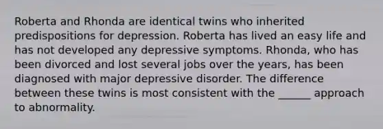 Roberta and Rhonda are identical twins who inherited predispositions for depression. Roberta has lived an easy life and has not developed any depressive symptoms. Rhonda, who has been divorced and lost several jobs over the years, has been diagnosed with major depressive disorder. The difference between these twins is most consistent with the ______ approach to abnormality.