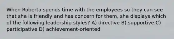 When Roberta spends time with the employees so they can see that she is friendly and has concern for them, she displays which of the following leadership styles? A) directive B) supportive C) participative D) achievement-oriented