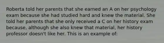 Roberta told her parents that she earned an A on her psychology exam because she had studied hard and knew the material. She told her parents that she only received a C on her history exam because, although she also knew that material, her history professor doesn't like her. This is an example of: