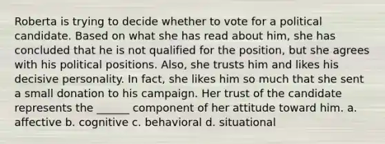 Roberta is trying to decide whether to vote for a political candidate. Based on what she has read about him, she has concluded that he is not qualified for the position, but she agrees with his political positions. Also, she trusts him and likes his decisive personality. In fact, she likes him so much that she sent a small donation to his campaign. Her trust of the candidate represents the ______ component of her attitude toward him. a. affective b. cognitive c. behavioral d. situational