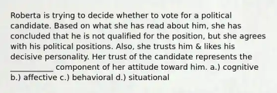 Roberta is trying to decide whether to vote for a political candidate. Based on what she has read about him, she has concluded that he is not qualified for the position, but she agrees with his political positions. Also, she trusts him & likes his decisive personality. Her trust of the candidate represents the ___________ component of her attitude toward him. a.) cognitive b.) affective c.) behavioral d.) situational