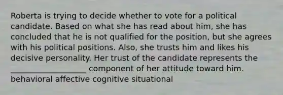 Roberta is trying to decide whether to vote for a political candidate. Based on what she has read about him, she has concluded that he is not qualified for the position, but she agrees with his political positions. Also, she trusts him and likes his decisive personality. Her trust of the candidate represents the ___________________ component of her attitude toward him. behavioral affective cognitive situational