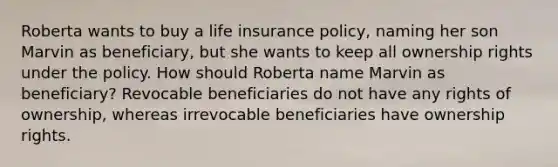 Roberta wants to buy a life insurance policy, naming her son Marvin as beneficiary, but she wants to keep all ownership rights under the policy. How should Roberta name Marvin as beneficiary? Revocable beneficiaries do not have any rights of ownership, whereas irrevocable beneficiaries have ownership rights.