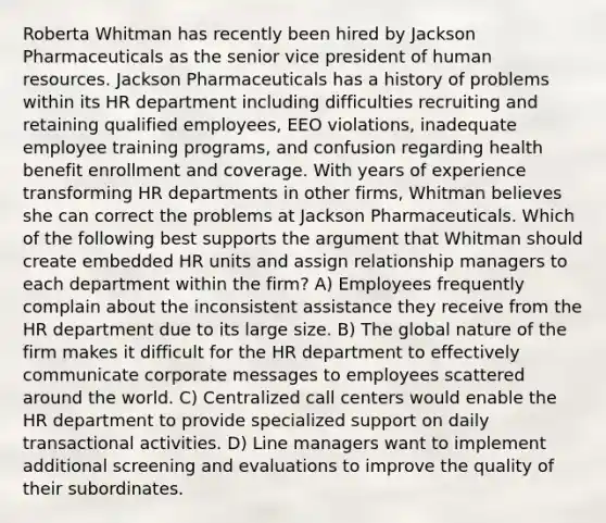 Roberta Whitman has recently been hired by Jackson Pharmaceuticals as the senior vice president of human resources. Jackson Pharmaceuticals has a history of problems within its HR department including difficulties recruiting and retaining qualified employees, EEO violations, inadequate employee training programs, and confusion regarding health benefit enrollment and coverage. With years of experience transforming HR departments in other firms, Whitman believes she can correct the problems at Jackson Pharmaceuticals. Which of the following best supports the argument that Whitman should create embedded HR units and assign relationship managers to each department within the firm? A) Employees frequently complain about the inconsistent assistance they receive from the HR department due to its large size. B) The global nature of the firm makes it difficult for the HR department to effectively communicate corporate messages to employees scattered around the world. C) Centralized call centers would enable the HR department to provide specialized support on daily transactional activities. D) Line managers want to implement additional screening and evaluations to improve the quality of their subordinates.