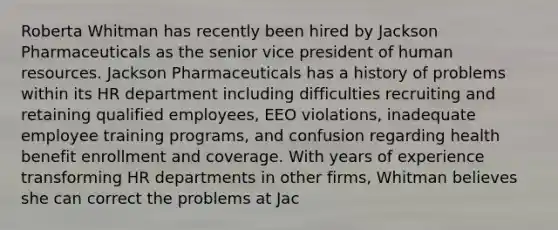 Roberta Whitman has recently been hired by Jackson Pharmaceuticals as the senior vice president of human resources. Jackson Pharmaceuticals has a history of problems within its HR department including difficulties recruiting and retaining qualified employees, EEO violations, inadequate employee training programs, and confusion regarding health benefit enrollment and coverage. With years of experience transforming HR departments in other firms, Whitman believes she can correct the problems at Jac