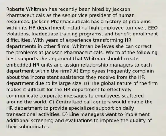 Roberta Whitman has recently been hired by Jackson Pharmaceuticals as the senior vice president of human resources. Jackson Pharmaceuticals has a history of problems within its HR department including high employee turnover, EEO violations, inadequate training programs, and benefit enrollment difficulties. With years of experience transforming HR departments in other firms, Whitman believes she can correct the problems at Jackson Pharmaceuticals. Which of the following best supports the argument that Whitman should create embedded HR units and assign relationship managers to each department within the firm? A) Employees frequently complain about the inconsistent assistance they receive from the HR department due to its large size. B) The global nature of the firm makes it difficult for the HR department to effectively communicate corporate messages to employees scattered around the world. C) Centralized call centers would enable the HR department to provide specialized support on daily transactional activities. D) Line managers want to implement additional screening and evaluations to improve the quality of their subordinates.