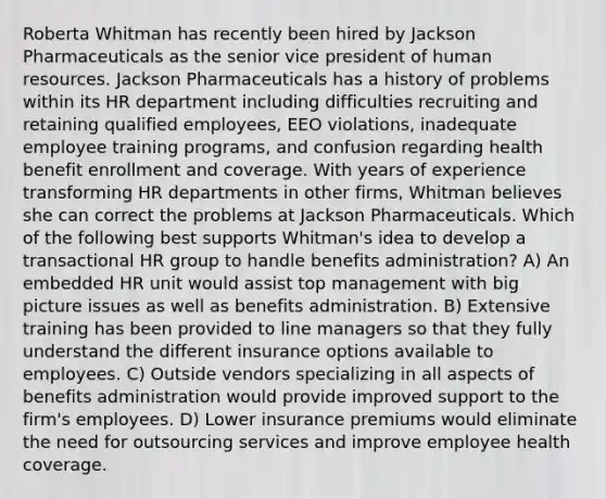 Roberta Whitman has recently been hired by Jackson Pharmaceuticals as the senior vice president of human resources. Jackson Pharmaceuticals has a history of problems within its HR department including difficulties recruiting and retaining qualified employees, EEO violations, inadequate employee training programs, and confusion regarding health benefit enrollment and coverage. With years of experience transforming HR departments in other firms, Whitman believes she can correct the problems at Jackson Pharmaceuticals. Which of the following best supports Whitman's idea to develop a transactional HR group to handle benefits administration? A) An embedded HR unit would assist top management with big picture issues as well as benefits administration. B) Extensive training has been provided to line managers so that they fully understand the different insurance options available to employees. C) Outside vendors specializing in all aspects of benefits administration would provide improved support to the firm's employees. D) Lower insurance premiums would eliminate the need for outsourcing services and improve employee health coverage.