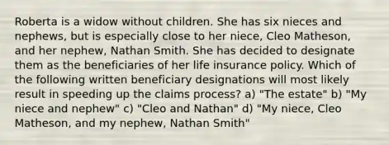 Roberta is a widow without children. She has six nieces and nephews, but is especially close to her niece, Cleo Matheson, and her nephew, Nathan Smith. She has decided to designate them as the beneficiaries of her life insurance policy. Which of the following written beneficiary designations will most likely result in speeding up the claims process? a) "The estate" b) "My niece and nephew" c) "Cleo and Nathan" d) "My niece, Cleo Matheson, and my nephew, Nathan Smith"