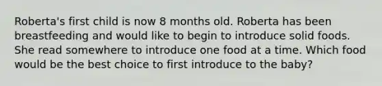 Roberta's first child is now 8 months old. Roberta has been breastfeeding and would like to begin to introduce solid foods. She read somewhere to introduce one food at a time. Which food would be the best choice to first introduce to the baby?